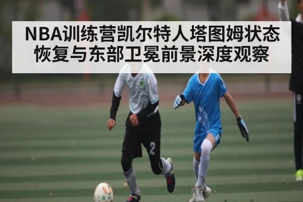 NBA训练营凯尔特人塔图姆状态恢复与东部卫冕前景深度观察